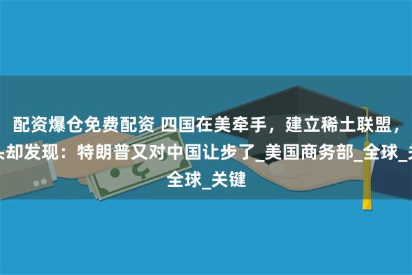 配资爆仓免费配资 四国在美牵手，建立稀土联盟，转头却发现：特朗普又对中国让步了_美国商务部_全球_关键