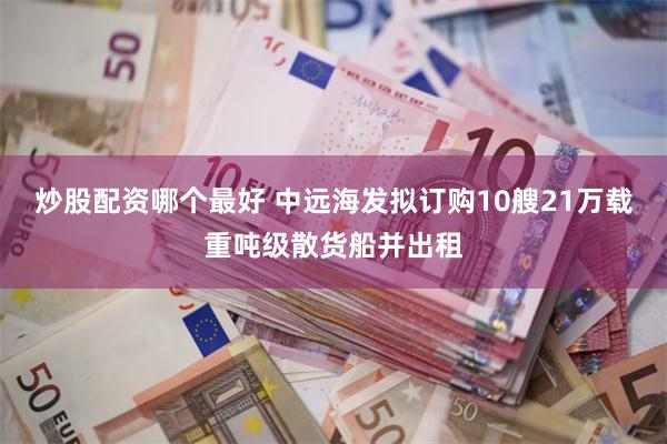 炒股配资哪个最好 中远海发拟订购10艘21万载重吨级散货船并出租