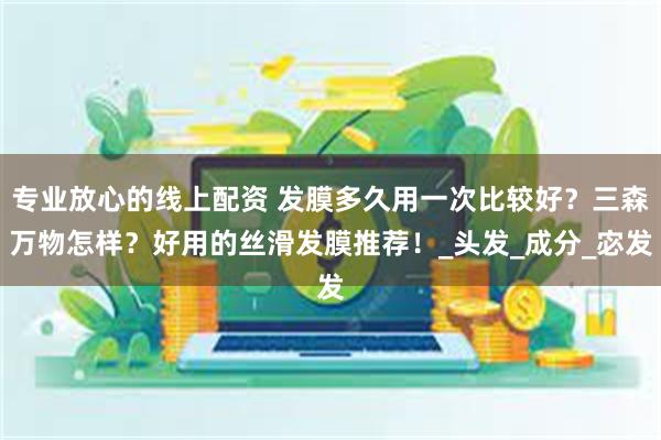 专业放心的线上配资 发膜多久用一次比较好？三森万物怎样？好用的丝滑发膜推荐！_头发_成分_宓发