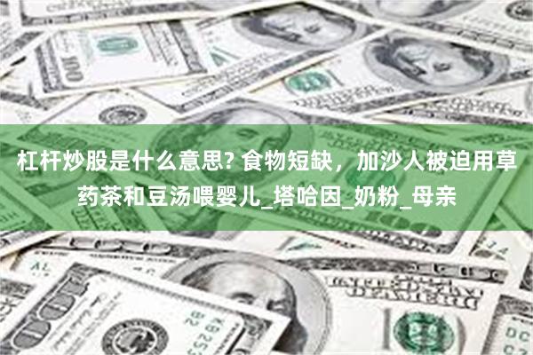杠杆炒股是什么意思? 食物短缺，加沙人被迫用草药茶和豆汤喂婴儿_塔哈因_奶粉_母亲
