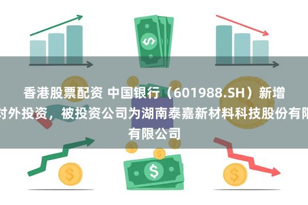 香港股票配资 中国银行（601988.SH）新增一起对外投资，被投资公司为湖南泰嘉新材料科技股份有限公司