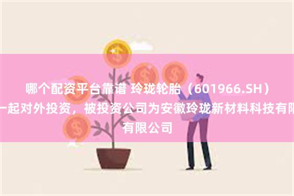 哪个配资平台靠谱 玲珑轮胎（601966.SH）新增一起对外投资，被投资公司为安徽玲珑新材料科技有限公司