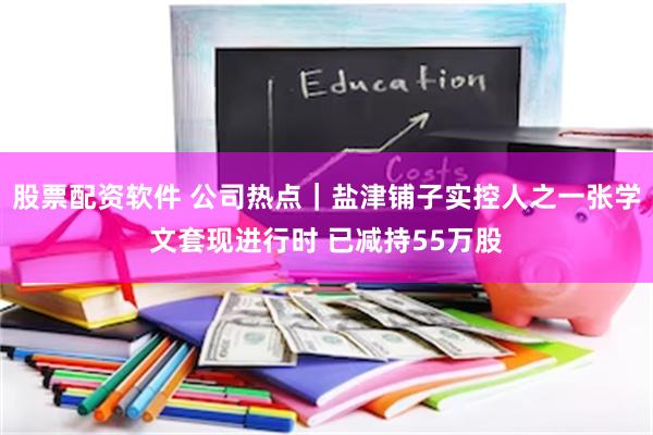 股票配资软件 公司热点｜盐津铺子实控人之一张学文套现进行时 已减持55万股
