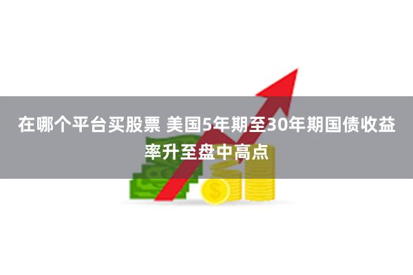 在哪个平台买股票 美国5年期至30年期国债收益率升至盘中高点