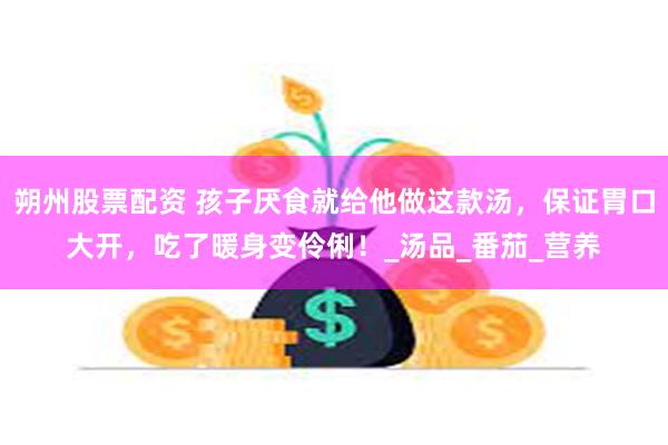 朔州股票配资 孩子厌食就给他做这款汤，保证胃口大开，吃了暖身变伶俐！_汤品_番茄_营养