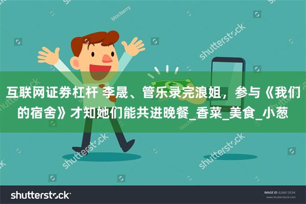 互联网证劵杠杆 李晟、管乐录完浪姐，参与《我们的宿舍》才知她们能共进晚餐_香菜_美食_小葱