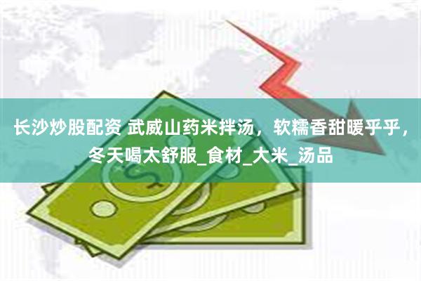 长沙炒股配资 武威山药米拌汤，软糯香甜暖乎乎，冬天喝太舒服_食材_大米_汤品