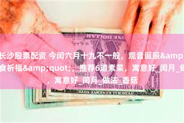 长沙股票配资 今闰六月十九不一般，观音诞辰&quot;素食祈福&quot;，推荐6道素菜，寓意好_闰月_做法_香菇