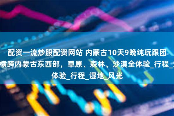 配资一流炒股配资网站 内蒙古10天9晚纯玩跟团游：10天横跨内蒙古东西部，草原、森林、沙漠全体验_行程_湿地_风光