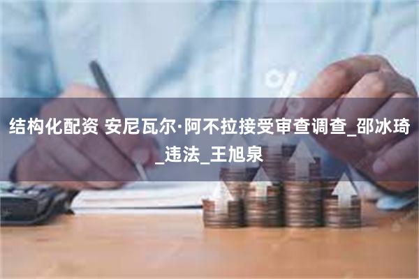 结构化配资 安尼瓦尔·阿不拉接受审查调查_邵冰琦_违法_王旭泉