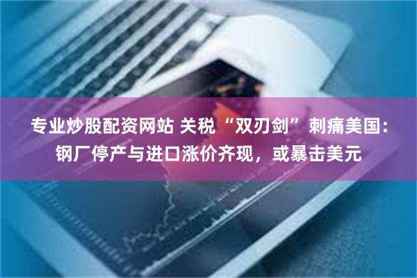 专业炒股配资网站 关税 “双刃剑” 刺痛美国：钢厂停产与进口涨价齐现，或暴击美元