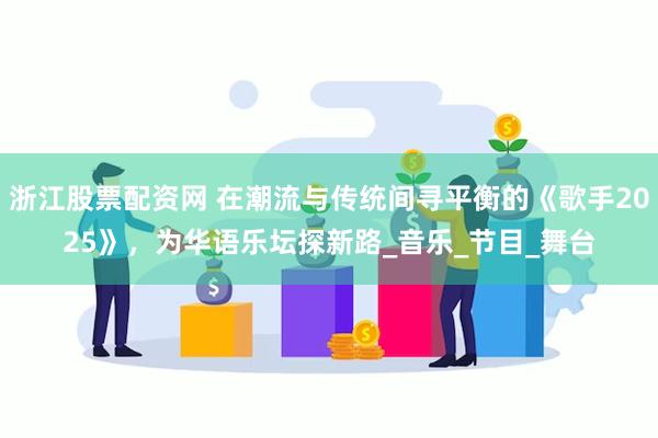 浙江股票配资网 在潮流与传统间寻平衡的《歌手2025》，为华语乐坛探新路_音乐_节目_舞台