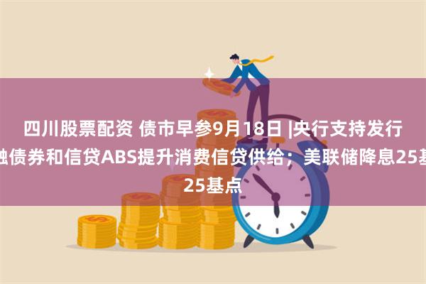 四川股票配资 债市早参9月18日 |央行支持发行金融债券和信贷ABS提升消费信贷供给；美联储降息25基点