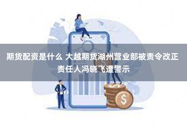 期货配资是什么 大越期货湖州营业部被责令改正 责任人冯晓飞遭警示