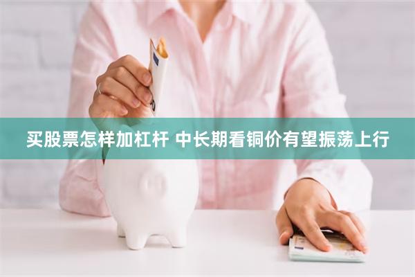 买股票怎样加杠杆 中长期看铜价有望振荡上行